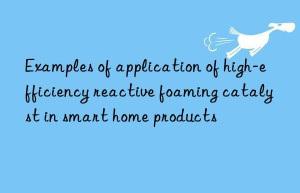 examples of application of high-efficiency reactive foaming catalyst in smart home products