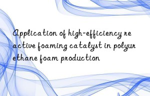 application of high-efficiency reactive foaming catalyst in polyurethane foam production