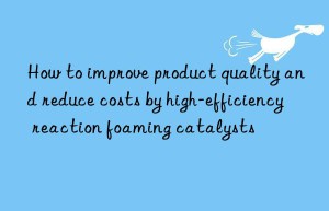 how to improve product quality and reduce costs by high-efficiency reaction foaming catalysts