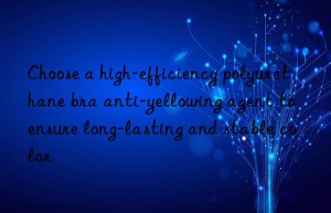 choose a high-efficiency polyurethane bra anti-yellowing agent to ensure long-lasting and stable color