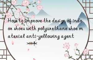 how to improve the design of indoor shoes with polyurethane shoe material anti-yellowing agent