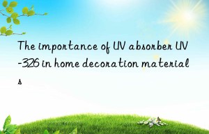 the importance of uv absorber uv-326 in home decoration materials