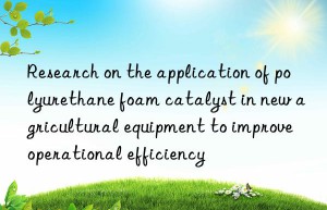 Research on the application of polyurethane foam catalyst in new agricultural equipment to improve operational efficiency