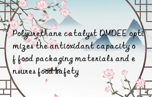 Polyurethane catalyst DMDEE optimizes the antioxidant capacity of food packaging materials and ensures food safety
