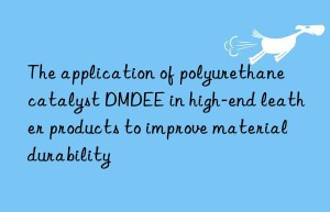 the application of polyurethane catalyst dmdee in high-end leather products to improve material durability