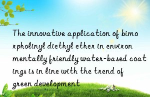 the innovative application of bimorpholinyl diethyl ether in environmentally friendly water-based coatings is in line with the trend of green development