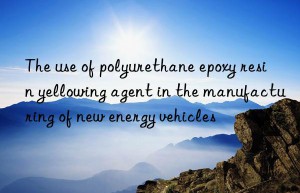 the use of polyurethane epoxy resin yellowing agent in the manufacturing of new energy vehicles