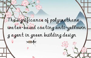 the significance of polyurethane water-based coating anti-yellowing agent in green building design