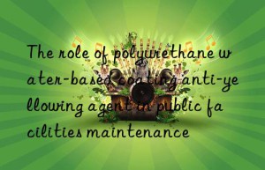 the role of polyurethane water-based coating anti-yellowing agent in public facilities maintenance