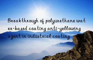 breakthrough of polyurethane water-based coating anti-yellowing agent in industrial coating