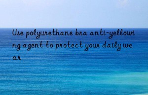 use polyurethane bra anti-yellowing agent to protect your daily wear