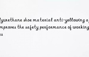 polyurethane shoe material anti-yellowing agent improves the safety performance of working shoes