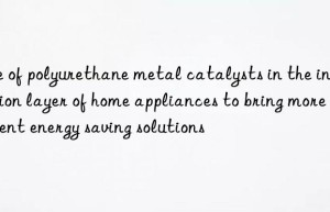 Use of polyurethane metal catalysts in the insulation layer of home appliances to bring more efficient energy saving solutions