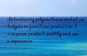 Introducing polyurethane metal catalysts in furniture production to improve product quality and user experience