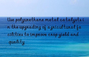 use polyurethane metal catalysts in the upgrading of agricultural facilities to improve crop yield and quality