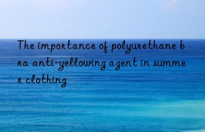 the importance of polyurethane bra anti-yellowing agent in summer clothing