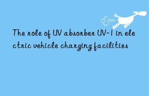 the role of uv absorber uv-1 in electric vehicle charging facilities