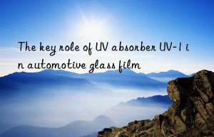 the key role of uv absorber uv-1 in automotive glass film