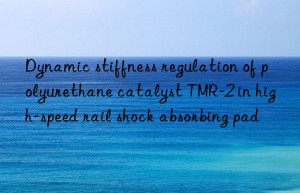 dynamic stiffness regulation of polyurethane catalyst tmr-2 in high-speed rail shock absorbing pad