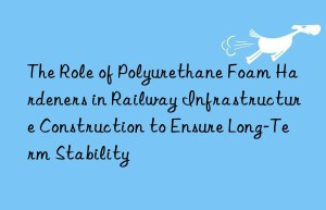 the role of polyurethane foam hardeners in railway infrastructure construction to ensure long-term stability