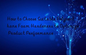how to choose suitable polyurethane foam hardeners to optimize product performance