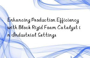 enhancing production efficiency with block rigid foam catalyst in industrial settings