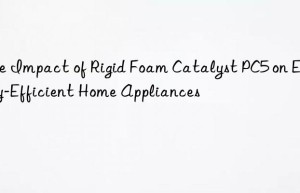 the impact of rigid foam catalyst pc5 on energy-efficient home appliances