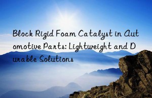 block rigid foam catalyst in automotive parts: lightweight and durable solutions
