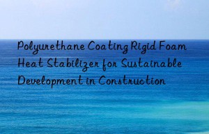 polyurethane coating rigid foam heat stabilizer for sustainable development in construction
