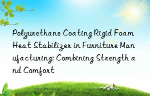 polyurethane coating rigid foam heat stabilizer in furniture manufacturing: combining strength and comfort