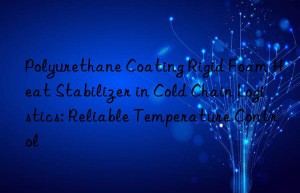 polyurethane coating rigid foam heat stabilizer in cold chain logistics: reliable temperature control