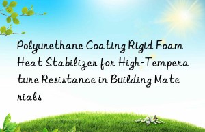 polyurethane coating rigid foam heat stabilizer for high-temperature resistance in building materials