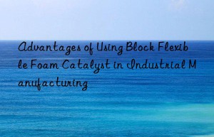 advantages of using block flexible foam catalyst in industrial manufacturing
