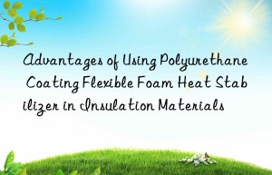 advantages of using polyurethane coating flexible foam heat stabilizer in insulation materials