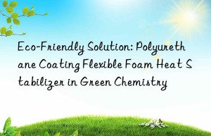 eco-friendly solution: polyurethane coating flexible foam heat stabilizer in green chemistry