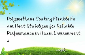 polyurethane coating flexible foam heat stabilizer for reliable performance in harsh environments