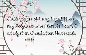 advantages of using high efficiency polyurethane flexible foam catalyst in insulation materials