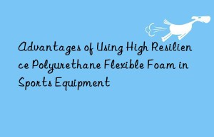 advantages of using high resilience polyurethane flexible foam in sports equipment