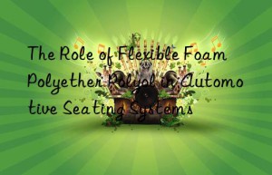 The Role of Flexible Foam Polyether Polyol in Automotive Seating Systems