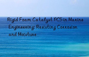 Rigid Foam Catalyst PC5 in Marine Engineering: Resisting Corrosion and Moisture