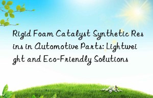 Rigid Foam Catalyst Synthetic Resins in Automotive Parts: Lightweight and Eco-Friendly Solutions