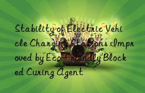 stability of electric vehicle charging stations improved by eco-friendly blocked curing agent
