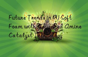 Future Trends in PU Soft Foam with Advanced Amine Catalyst Technology