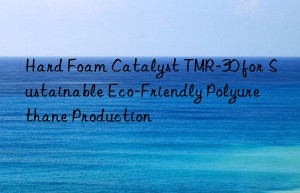 hard foam catalyst tmr-30 for sustainable eco-friendly polyurethane production