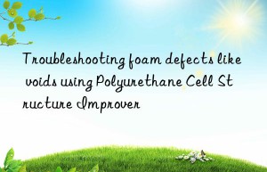 troubleshooting foam defects like voids using polyurethane cell structure improver