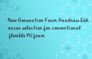 new generation foam hardness enhancer selection for conventional flexible pu foam