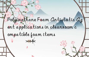polyurethane foam antistatic agent applications in cleanroom compatible foam items