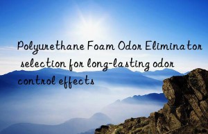 polyurethane foam odor eliminator selection for long-lasting odor control effects