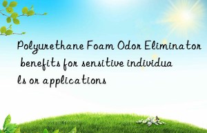 polyurethane foam odor eliminator benefits for sensitive individuals or applications
