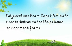 polyurethane foam odor eliminator contribution to healthier home environment foams